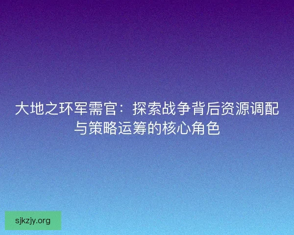 大地之环军需官：探索战争背后资源调配与策略运筹的核心角色