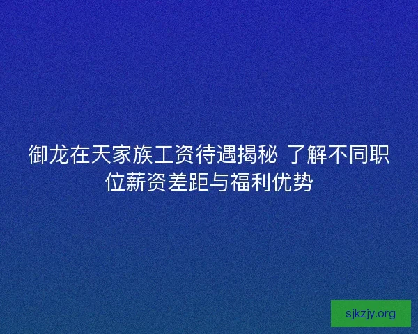 御龙在天家族工资待遇揭秘 了解不同职位薪资差距与福利优势
