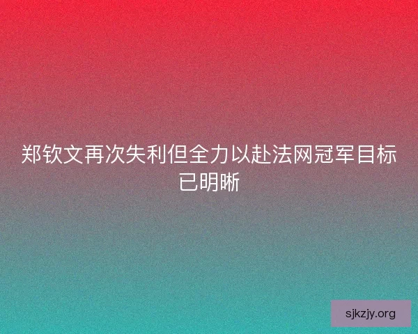 郑钦文再次失利但全力以赴法网冠军目标已明晰