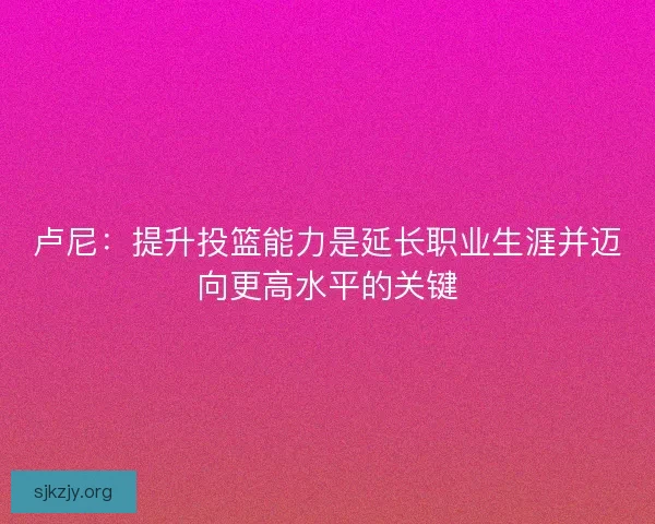卢尼：提升投篮能力是延长职业生涯并迈向更高水平的关键