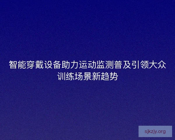 智能穿戴设备助力运动监测普及引领大众训练场景新趋势