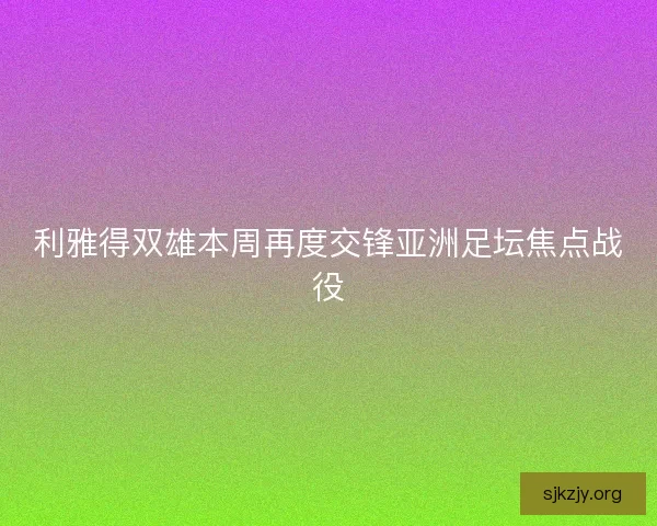 利雅得双雄本周再度交锋亚洲足坛焦点战役