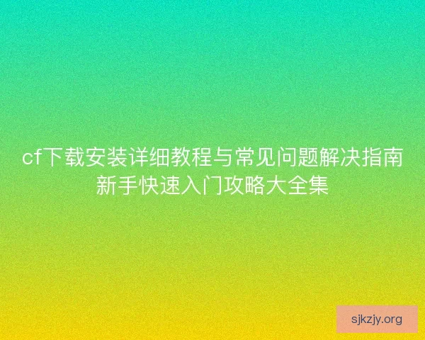 cf下载安装详细教程与常见问题解决指南新手快速入门攻略大全集