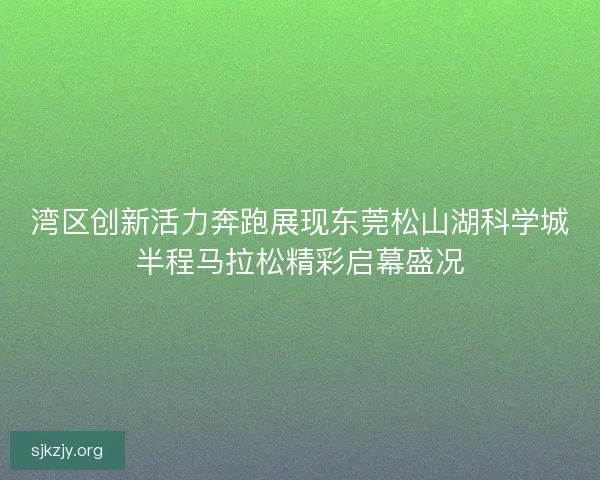 湾区创新活力奔跑展现东莞松山湖科学城半程马拉松精彩启幕盛况