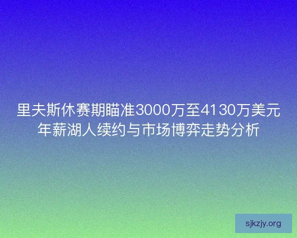 里夫斯休赛期瞄准3000万至4130万美元年薪湖人续约与市场博弈走势分析