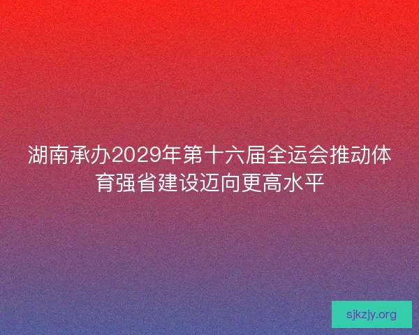 湖南承办2029年第十六届全运会推动体育强省建设迈向更高水平