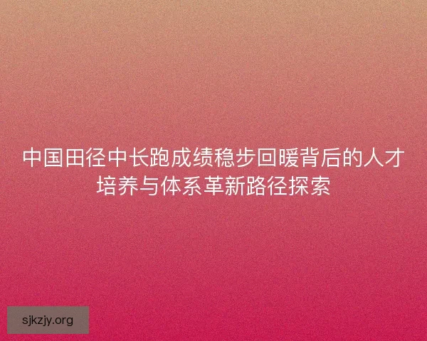 中国田径中长跑成绩稳步回暖背后的人才培养与体系革新路径探索