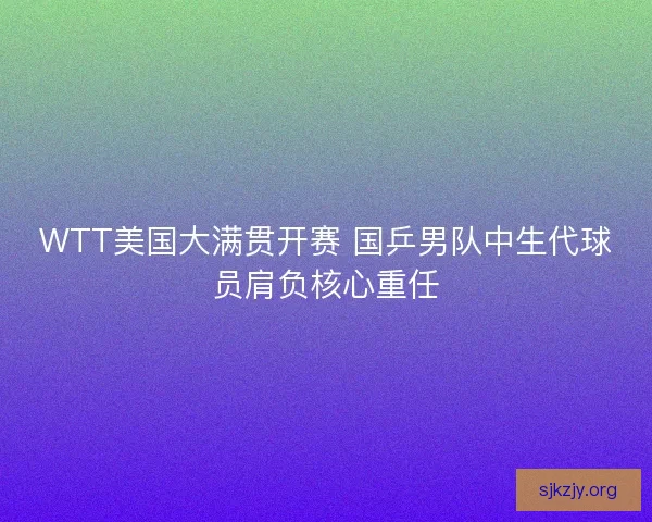WTT美国大满贯开赛 国乒男队中生代球员肩负核心重任