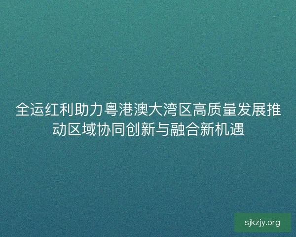 全运红利助力粤港澳大湾区高质量发展推动区域协同创新与融合新机遇